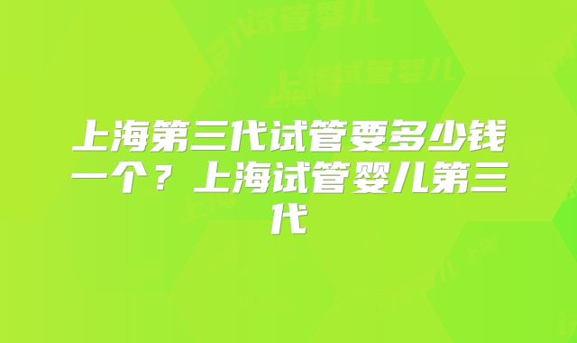 上海第三代试管要多少钱一个？上海试管婴儿第三代