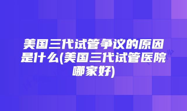 美国三代试管争议的原因是什么(美国三代试管医院哪家好)