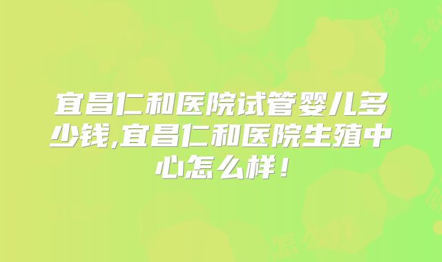 宜昌仁和医院试管婴儿多少钱,宜昌仁和医院生殖中心怎么样!
