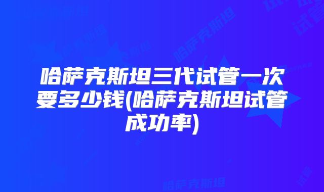 哈萨克斯坦三代试管一次要多少钱(哈萨克斯坦试管成功率)