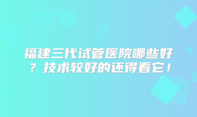 福建三代试管医院哪些好？技术较好的还得看它！