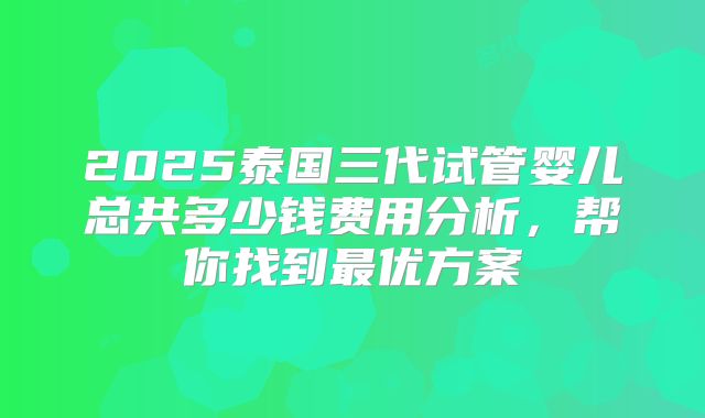 2025泰国三代试管婴儿总共多少钱费用分析，帮你找到最优方案
