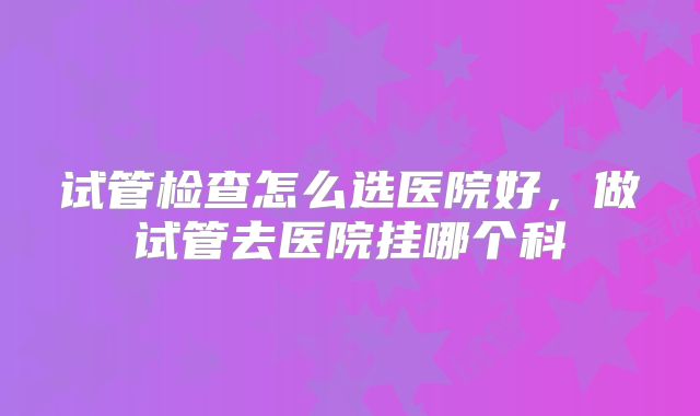 试管检查怎么选医院好，做试管去医院挂哪个科