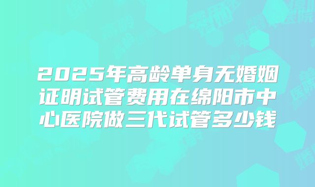 2025年高龄单身无婚姻证明试管费用在绵阳市中心医院做三代试管多少钱