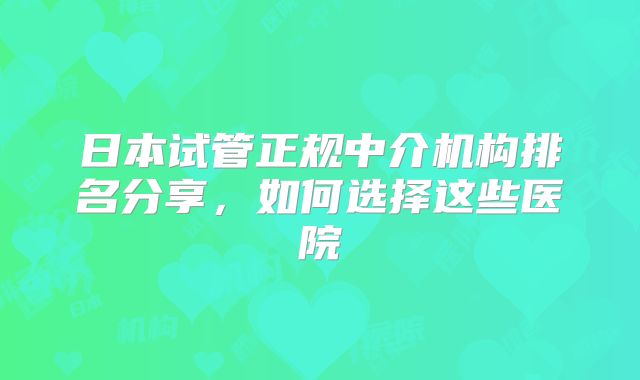 日本试管正规中介机构排名分享，如何选择这些医院