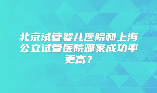 北京试管婴儿医院和上海公立试管医院哪家成功率更高？
