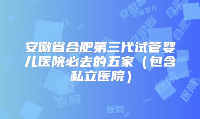 安徽省合肥第三代试管婴儿医院必去的五家（包含私立医院）