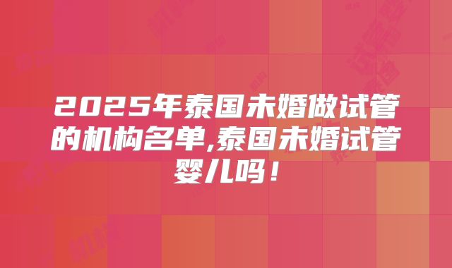 2025年泰国未婚做试管的机构名单,泰国未婚试管婴儿吗！