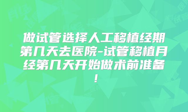 做试管选择人工移植经期第几天去医院-试管移植月经第几天开始做术前准备！