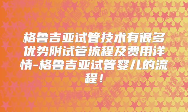 格鲁吉亚试管技术有很多优势附试管流程及费用详情-格鲁吉亚试管婴儿的流程！