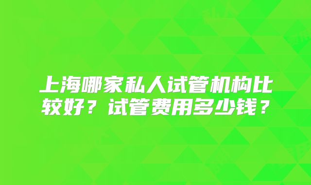 上海哪家私人试管机构比较好？试管费用多少钱？