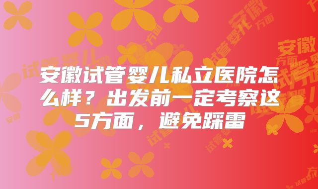 安徽试管婴儿私立医院怎么样？出发前一定考察这5方面，避免踩雷