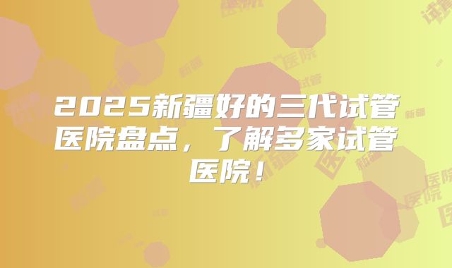 2025新疆好的三代试管医院盘点，了解多家试管医院！