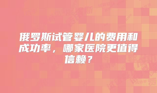 俄罗斯试管婴儿的费用和成功率，哪家医院更值得信赖？