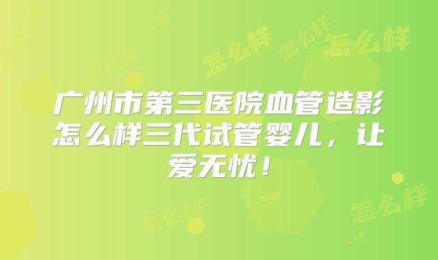 广州市第三医院血管造影怎么样三代试管婴儿，让爱无忧！