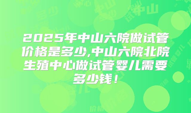 2025年中山六院做试管价格是多少,中山六院北院生殖中心做试管婴儿需要多少钱！