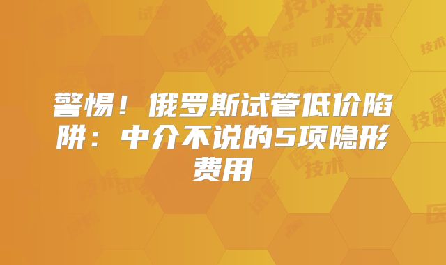 警惕!俄罗斯试管低价陷阱:中介不说的5项隐形费用