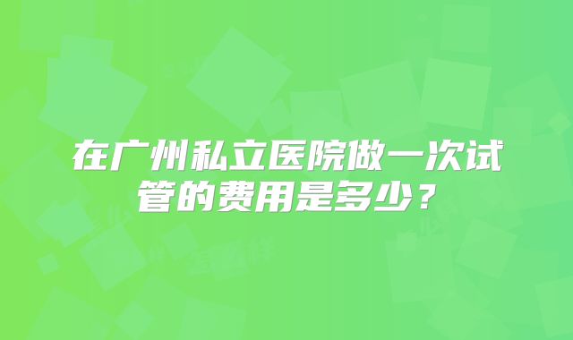 在广州私立医院做一次试管的费用是多少？