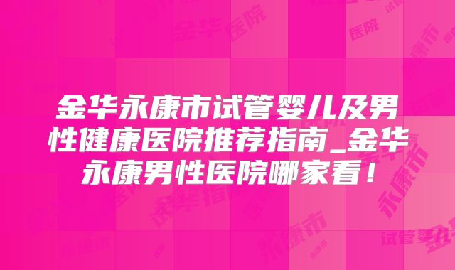 金华永康市试管婴儿及男性健康医院推荐指南_金华永康男性医院哪家看！