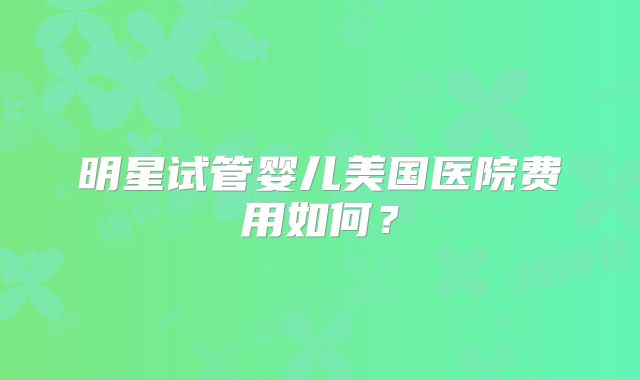 明星试管婴儿美国医院费用如何?
