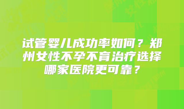 试管婴儿成功率如何?郑州女性不孕不育治疗选择哪家医院更可靠?