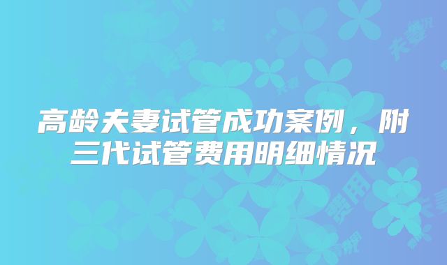 高龄夫妻试管成功案例，附三代试管费用明细情况