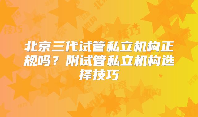 北京三代试管私立机构正规吗？附试管私立机构选择技巧