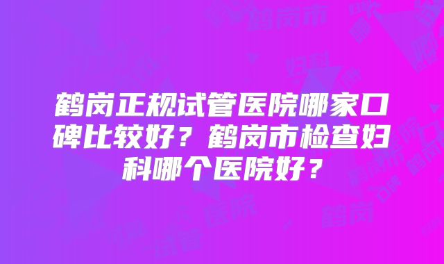 鹤岗正规试管医院哪家口碑比较好？鹤岗市检查妇科哪个医院好？