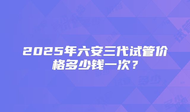 2025年六安三代试管价格多少钱一次？