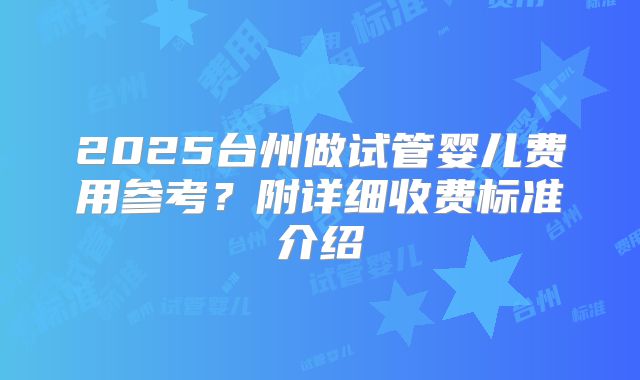 2025台州做试管婴儿费用参考？附详细收费标准介绍