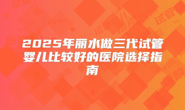 2025年丽水做三代试管婴儿比较好的医院选择指南