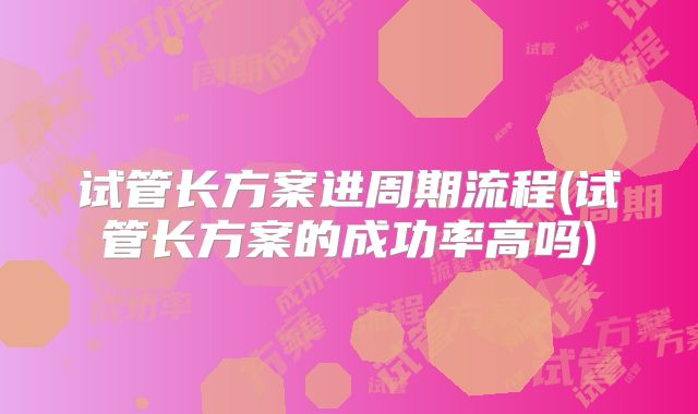 试管长方案进周期流程(试管长方案的成功率高吗)