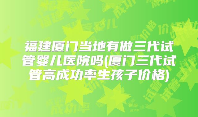 福建厦门当地有做三代试管婴儿医院吗(厦门三代试管高成功率生孩子价格)