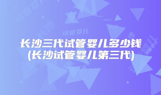 长沙三代试管婴儿多少钱(长沙试管婴儿第三代)