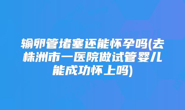 输卵管堵塞还能怀孕吗(去株洲市一医院做试管婴儿能成功怀上吗)