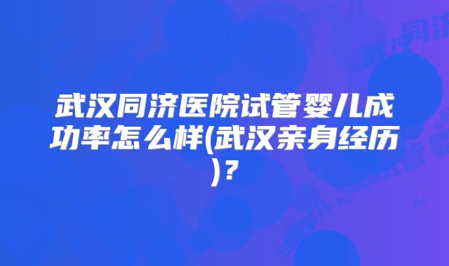 武汉同济医院试管婴儿成功率怎么样(武汉亲身经历)？