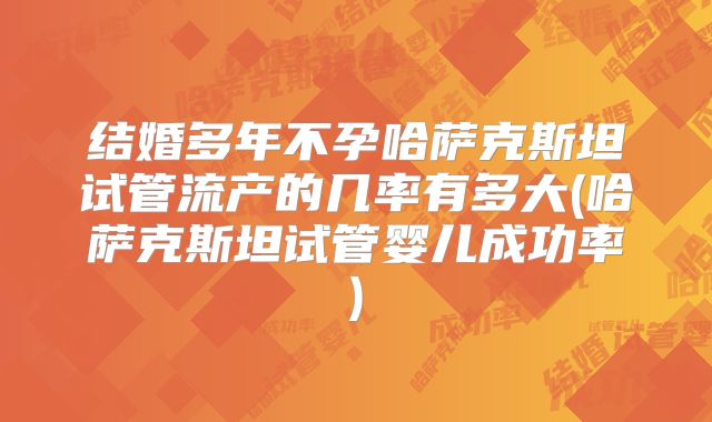 结婚多年不孕哈萨克斯坦试管流产的几率有多大(哈萨克斯坦试管婴儿成功率)