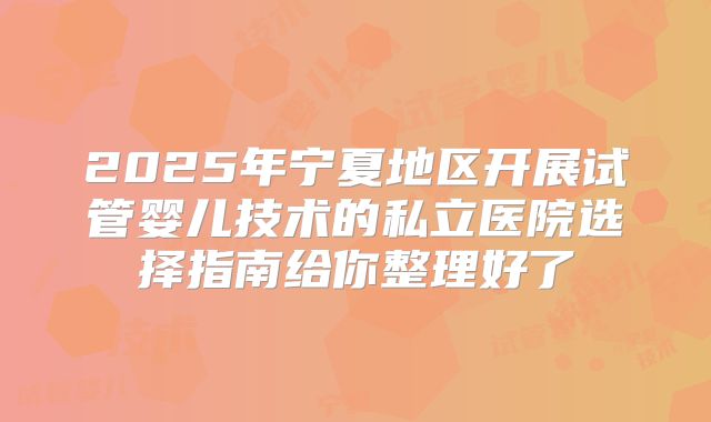 2025年宁夏地区开展试管婴儿技术的私立医院选择指南给你整理好了