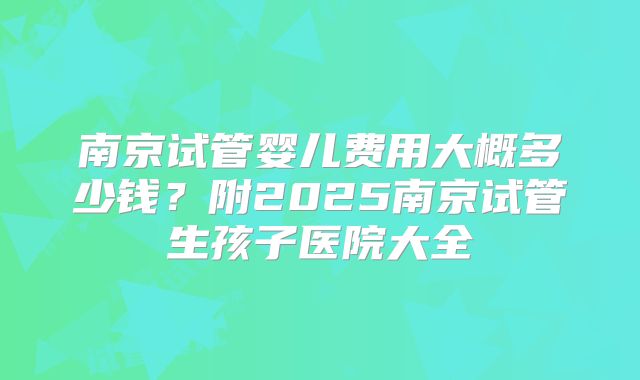 南京试管婴儿费用大概多少钱？附2025南京试管生孩子医院大全