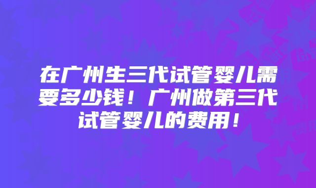 在广州生三代试管婴儿需要多少钱！广州做第三代试管婴儿的费用！