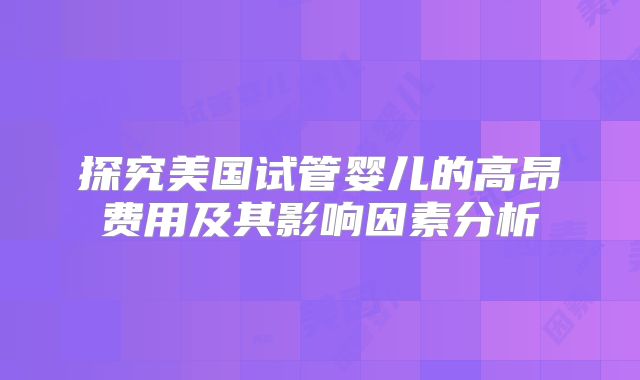 探究美国试管婴儿的高昂费用及其影响因素分析