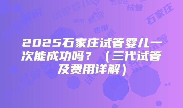 2025石家庄试管婴儿一次能成功吗？（三代试管及费用详解）