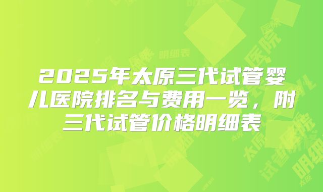 2025年太原三代试管婴儿医院排名与费用一览，附三代试管价格明细表