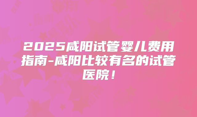 2025咸阳试管婴儿费用指南-咸阳比较有名的试管医院！