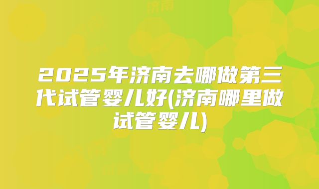 2025年济南去哪做第三代试管婴儿好(济南哪里做试管婴儿)