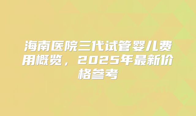 海南医院三代试管婴儿费用概览，2025年最新价格参考