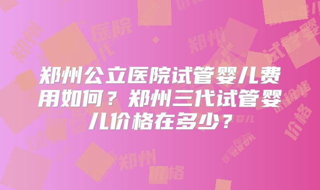 郑州公立医院试管婴儿费用如何？郑州三代试管婴儿价格在多少？