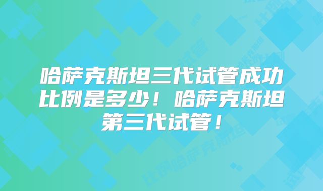 哈萨克斯坦三代试管成功比例是多少！哈萨克斯坦第三代试管！