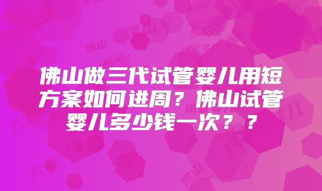 佛山做三代试管婴儿用短方案如何进周?佛山试管婴儿多少钱一次??