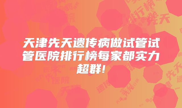 天津先天遗传病做试管试管医院排行榜每家都实力超群!